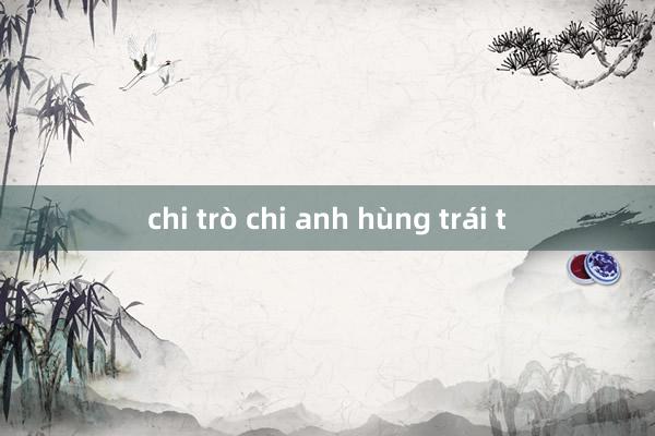 chi trò chi anh hùng trái t