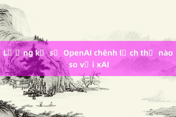 Lương kỹ sư OpenAI chênh lệch thế nào so với xAI