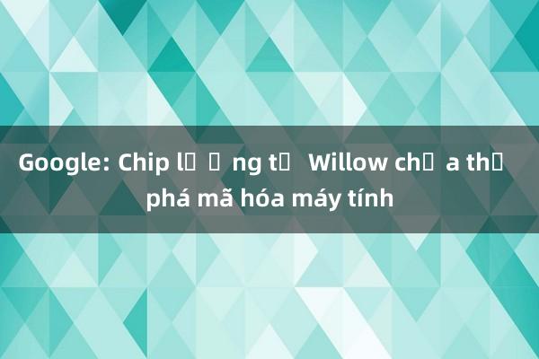 Google: Chip lượng tử Willow chưa thể phá mã hóa máy tính