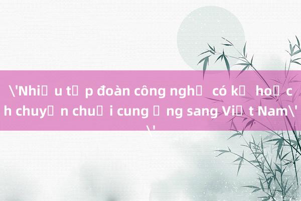 'Nhiều tập đoàn công nghệ có kế hoạch chuyển chuỗi cung ứng sang Việt Nam'