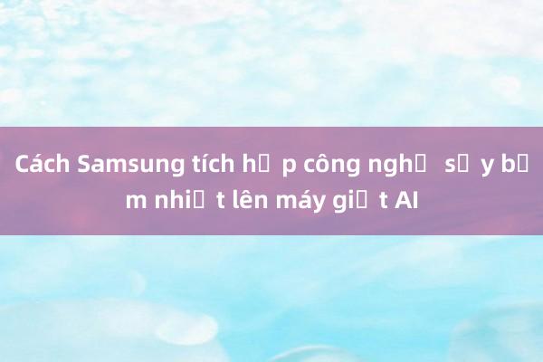 Cách Samsung tích hợp công nghệ sấy bơm nhiệt lên máy giặt AI