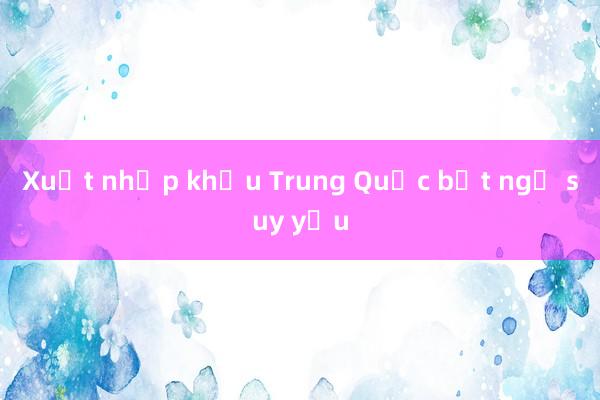 Xuất nhập khẩu Trung Quốc bất ngờ suy yếu