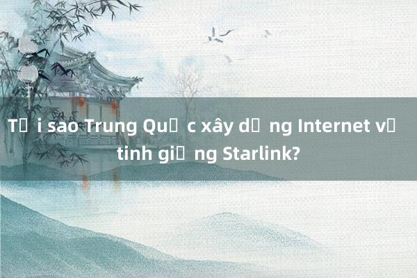 Tại sao Trung Quốc xây dựng Internet vệ tinh giống Starlink?