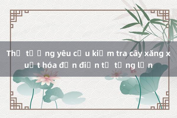 Thủ tướng yêu cầu kiểm tra cây xăng xuất hóa đơn điện tử từng lần