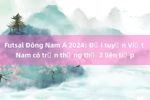 Futsal Đông Nam Á 2024: Đội tuyển Việt Nam có trận thắng thứ 2 liên tiếp