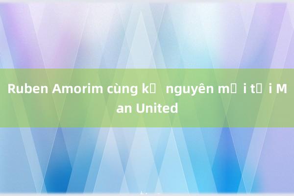 Ruben Amorim cùng kỷ nguyên mới tại Man United