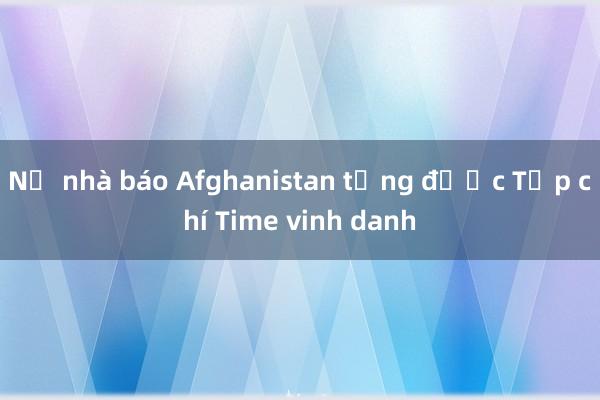 Nữ nhà báo Afghanistan từng được Tạp chí Time vinh danh