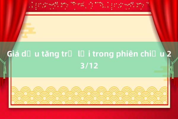 Giá dầu tăng trở lại trong phiên chiều 23/12