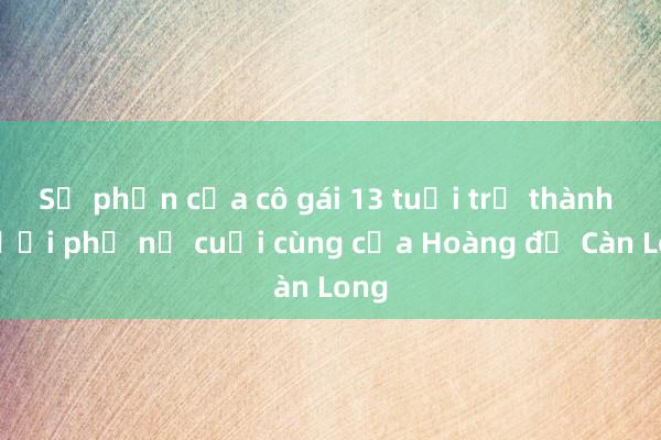 Số phận của cô gái 13 tuổi trở thành người phụ nữ cuối cùng của Hoàng đế Càn Long