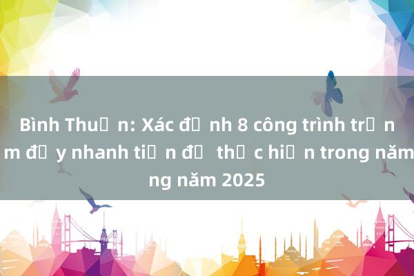 Bình Thuận: Xác định 8 công trình trọng điểm đẩy nhanh tiến độ thực hiện trong năm 2025