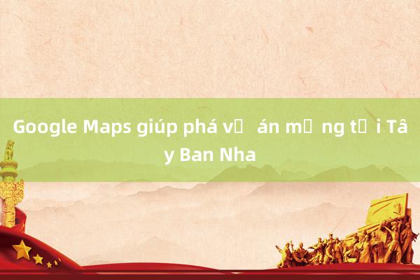 Google Maps giúp phá vụ án mạng tại Tây Ban Nha