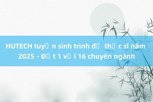 HUTECH tuyển sinh trình độ thạc sĩ năm 2025 - Đợt 1 với 16 chuyên ngành