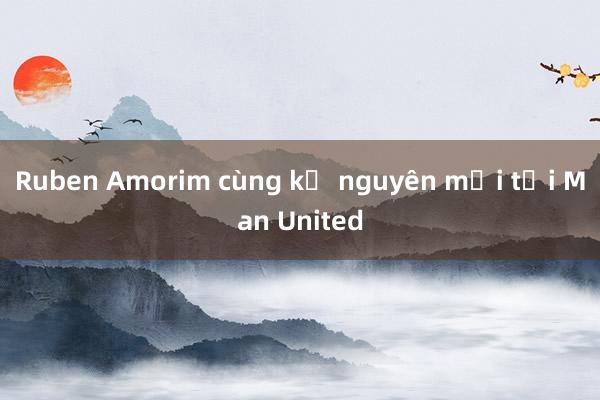 Ruben Amorim cùng kỷ nguyên mới tại Man United