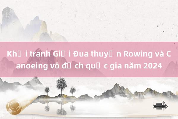 Khởi tranh Giải Đua thuyền Rowing và Canoeing vô địch quốc gia năm 2024