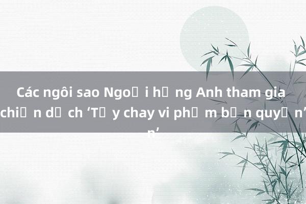 Các ngôi sao Ngoại hạng Anh tham gia chiến dịch ‘Tẩy chay vi phạm bản quyền’