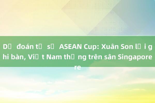 Dự đoán tỉ số ASEAN Cup: Xuân Son lại ghi bàn， Việt Nam thắng trên sân Singapore