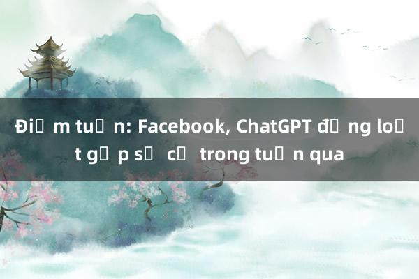 Điểm tuần: Facebook, ChatGPT đồng loạt gặp sự cố trong tuần qua