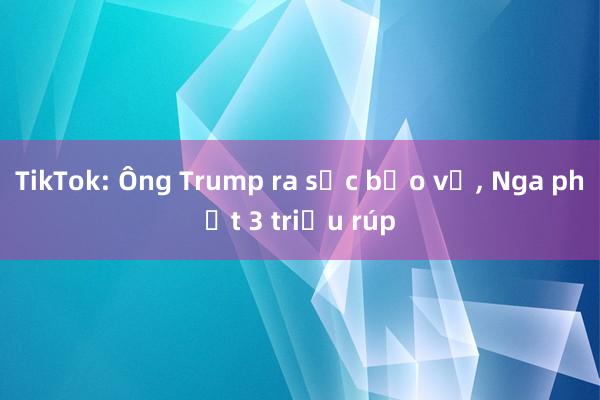 TikTok: Ông Trump ra sức bảo vệ， Nga phạt 3 triệu rúp