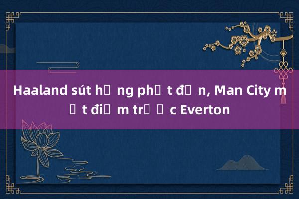 Haaland sút hỏng phạt đền, Man City mất điểm trước Everton