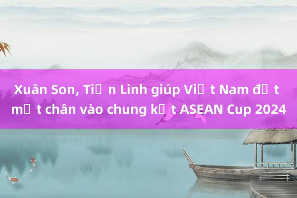 Xuân Son, Tiến Linh giúp Việt Nam đặt một chân vào chung kết ASEAN Cup 2024