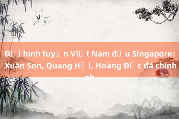 Đội hình tuyển Việt Nam đấu Singapore: Xuân Son, Quang Hải, Hoàng Đức đá chính