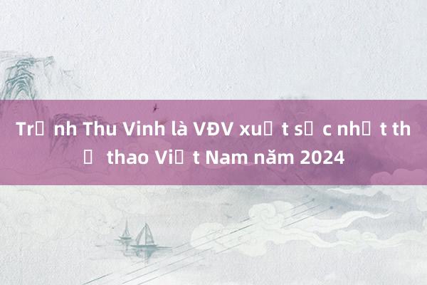 Trịnh Thu Vinh là VĐV xuất sắc nhất thể thao Việt Nam năm 2024