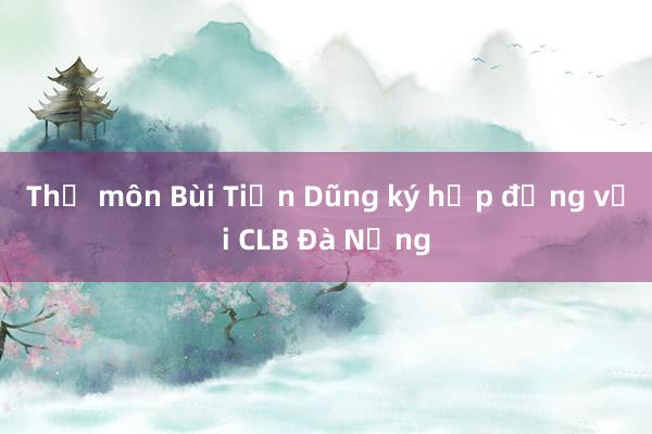 Thủ môn Bùi Tiến Dũng ký hợp đồng với CLB Đà Nẵng