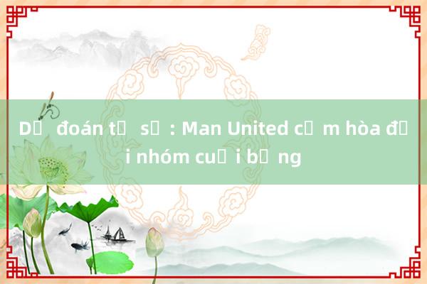 Dự đoán tỉ số: Man United cầm hòa đội nhóm cuối bảng