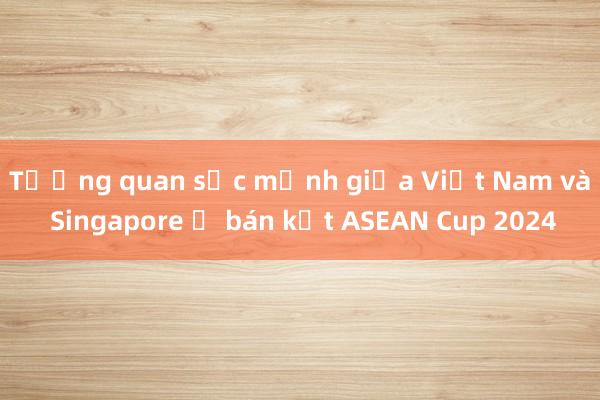 Tương quan sức mạnh giữa Việt Nam và Singapore ở bán kết ASEAN Cup 2024