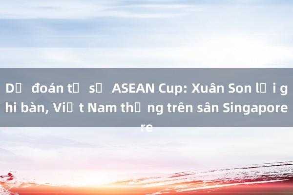 Dự đoán tỉ số ASEAN Cup: Xuân Son lại ghi bàn, Việt Nam thắng trên sân Singapore